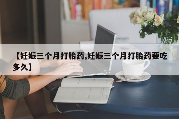 正品打胎药微信购买方式【妊娠三个月打胎药,妊娠三个月打胎药要吃多久】