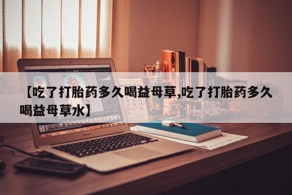 正品打胎药微信购买方式【吃了打胎药多久喝益母草,吃了打胎药多久喝益母草水】