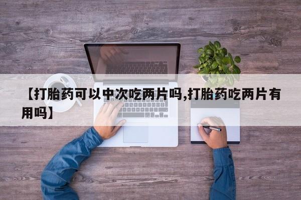 正品打胎药微信购买方式【打胎药可以中次吃两片吗,打胎药吃两片有用吗】