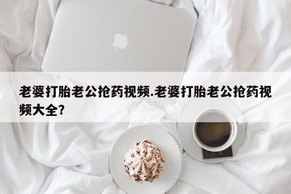 正品打胎药微信购买方式老婆打胎老公抢药视频.老婆打胎老公抢药视频大全？