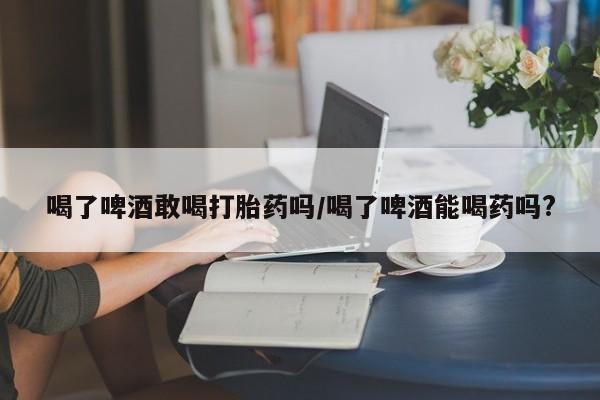 正品打胎药微信购买方式喝了啤酒敢喝打胎药吗/喝了啤酒能喝药吗?