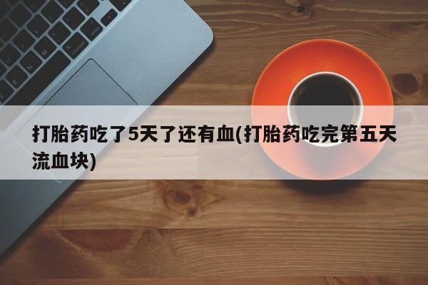 正品打胎药微信购买方式打胎药吃了5天了还有血(打胎药吃完第五天流血块)