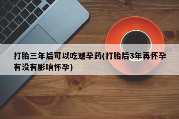 正品打胎药微信购买方式打胎三年后可以吃避孕药(打胎后3年再怀孕有没有影响怀孕)