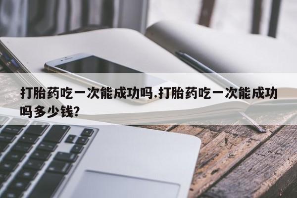 正品打胎药微信购买方式打胎药吃一次能成功吗.打胎药吃一次能成功吗多少钱？