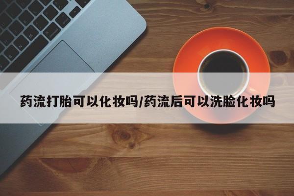 正品打胎药微信购买方式药流打胎可以化妆吗/药流后可以洗脸化妆吗