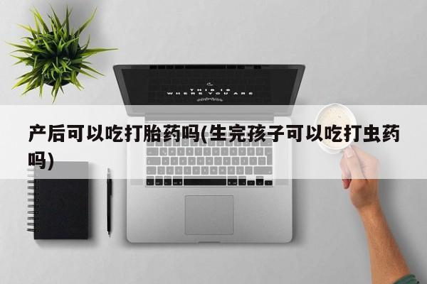 正品打胎药微信购买方式产后可以吃打胎药吗(生完孩子可以吃打虫药吗)