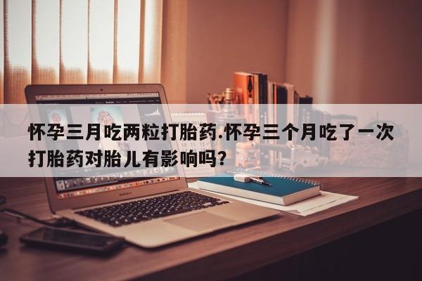 正品打胎药微信购买方式怀孕三月吃两粒打胎药.怀孕三个月吃了一次打胎药对胎儿有影响吗？
