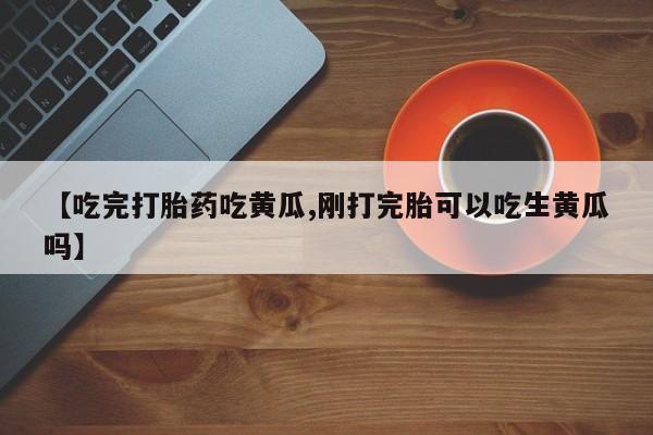 正品打胎药微信购买方式【吃完打胎药吃黄瓜,刚打完胎可以吃生黄瓜吗】