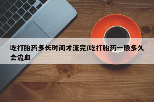 正品打胎药微信购买方式吃打胎药多长时间才流完/吃打胎药一般多久会流血
