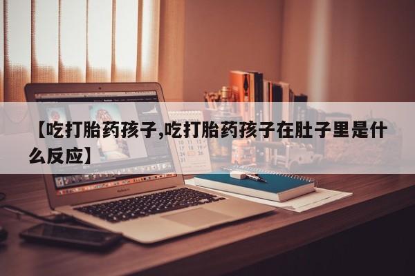 正品打胎药微信购买方式【吃打胎药孩子,吃打胎药孩子在肚子里是什么反应】