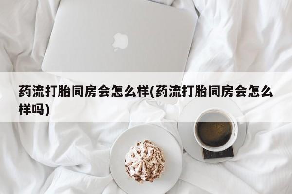 正品打胎药微信购买方式药流打胎同房会怎么样(药流打胎同房会怎么样吗)
