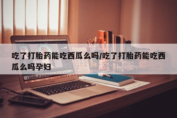 正品打胎药微信购买方式吃了打胎药能吃西瓜么吗/吃了打胎药能吃西瓜么吗孕妇