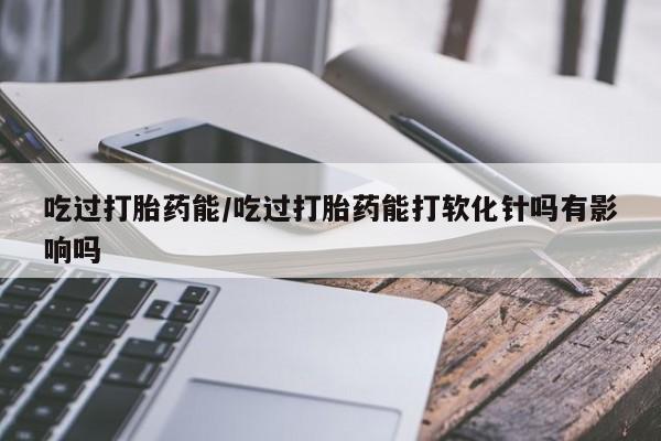 正品打胎药微信购买方式吃过打胎药能/吃过打胎药能打软化针吗有影响吗