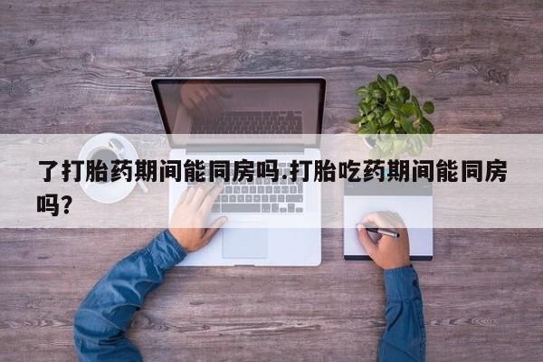正品打胎药微信购买方式了打胎药期间能同房吗.打胎吃药期间能同房吗？