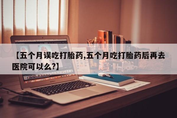 正品打胎药微信购买方式【五个月误吃打胎药,五个月吃打胎药后再去医院可以么?】