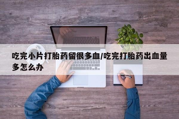 正品打胎药微信购买方式吃完小片打胎药留很多血/吃完打胎药出血量多怎么办