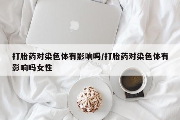 正品打胎药微信购买方式打胎药对染色体有影响吗/打胎药对染色体有影响吗女性