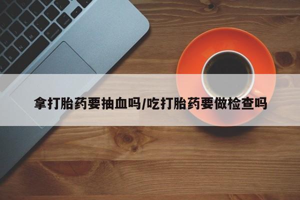 正品打胎药微信购买方式拿打胎药要抽血吗/吃打胎药要做检查吗