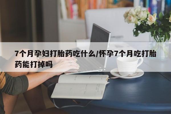 正品打胎药微信购买方式7个月孕妇打胎药吃什么/怀孕7个月吃打胎药能打掉吗
