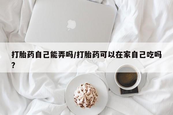 正品打胎药微信购买方式打胎药自己能弄吗/打胎药可以在家自己吃吗?