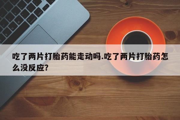 正品打胎药微信购买方式吃了两片打胎药能走动吗.吃了两片打胎药怎么没反应？