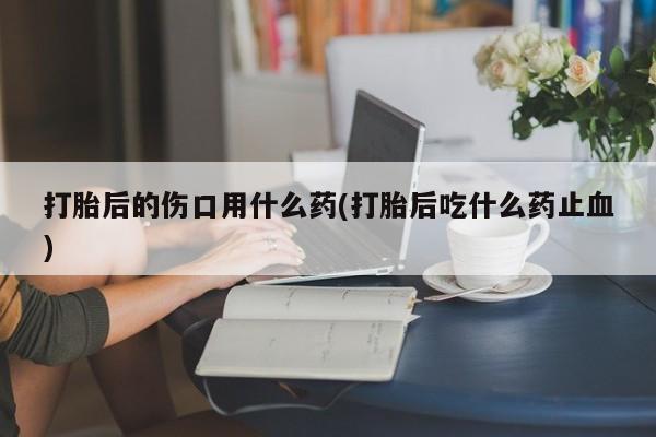 正品打胎药微信购买方式打胎后的伤口用什么药(打胎后吃什么药止血)