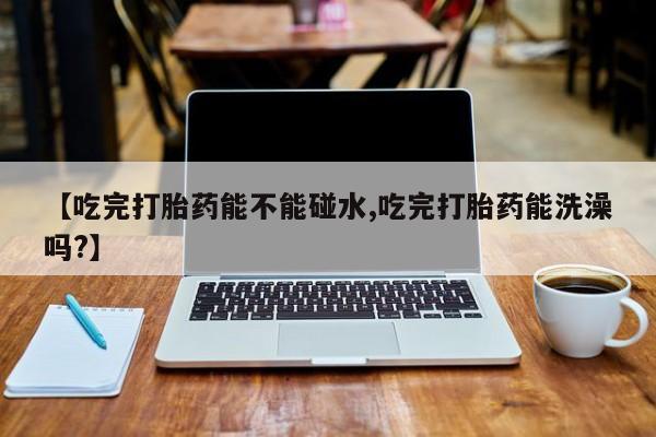 正品打胎药微信购买方式【吃完打胎药能不能碰水,吃完打胎药能洗澡吗?】