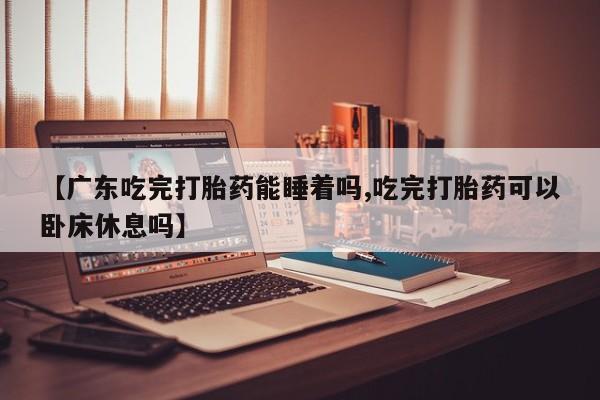 正品打胎药微信购买方式【广东吃完打胎药能睡着吗,吃完打胎药可以卧床休息吗】
