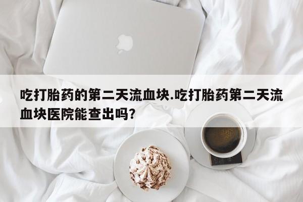 正品打胎药微信购买方式吃打胎药的第二天流血块.吃打胎药第二天流血块医院能查出吗？