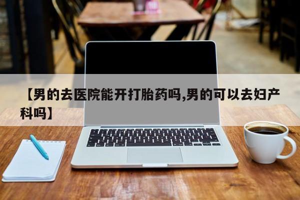 正品打胎药微信购买方式【男的去医院能开打胎药吗,男的可以去妇产科吗】