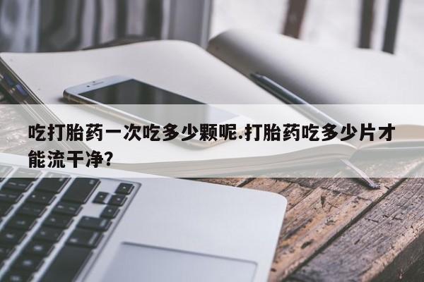 正品打胎药微信购买方式吃打胎药一次吃多少颗呢.打胎药吃多少片才能流干净？