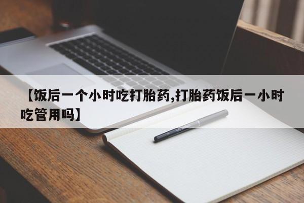 正品打胎药微信购买方式【饭后一个小时吃打胎药,打胎药饭后一小时吃管用吗】
