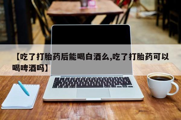正品打胎药微信购买方式【吃了打胎药后能喝白酒么,吃了打胎药可以喝啤酒吗】