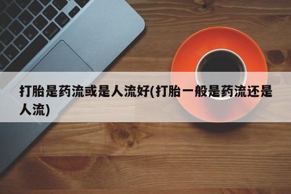 正品打胎药微信购买方式打胎是药流或是人流好(打胎一般是药流还是人流)