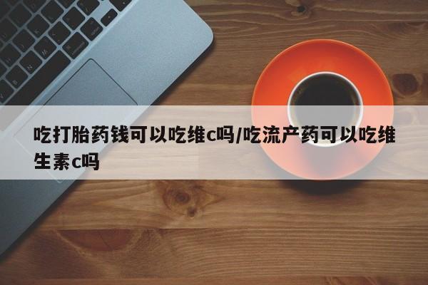 正品打胎药微信购买方式吃打胎药钱可以吃维c吗/吃流产药可以吃维生素c吗