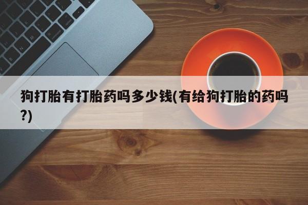 正品打胎药微信购买方式狗打胎有打胎药吗多少钱(有给狗打胎的药吗?)