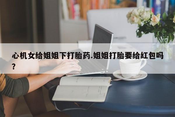 正品打胎药微信购买方式心机女给姐姐下打胎药.姐姐打胎要给红包吗？