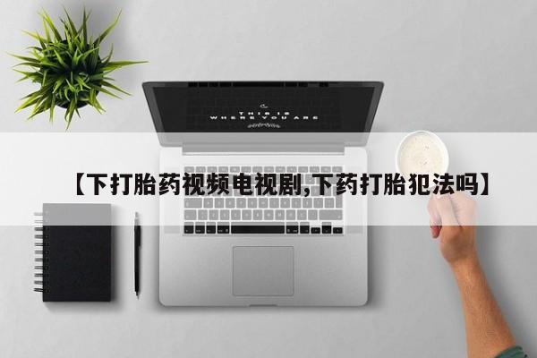 正品打胎药微信购买方式【下打胎药视频电视剧,下药打胎犯法吗】