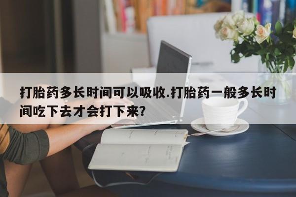 正品打胎药微信购买方式打胎药多长时间可以吸收.打胎药一般多长时间吃下去才会打下来？